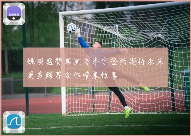 姚明盛赞库里与李宁签约期待未来更多跨界合作带来惊喜